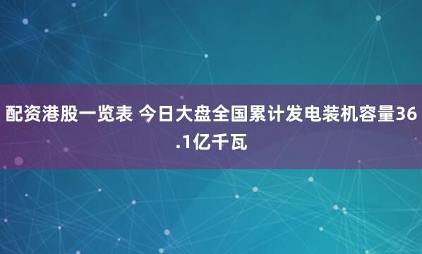 配资港股一览表 今日大盘全国累计发电装机容量36.1亿千瓦
