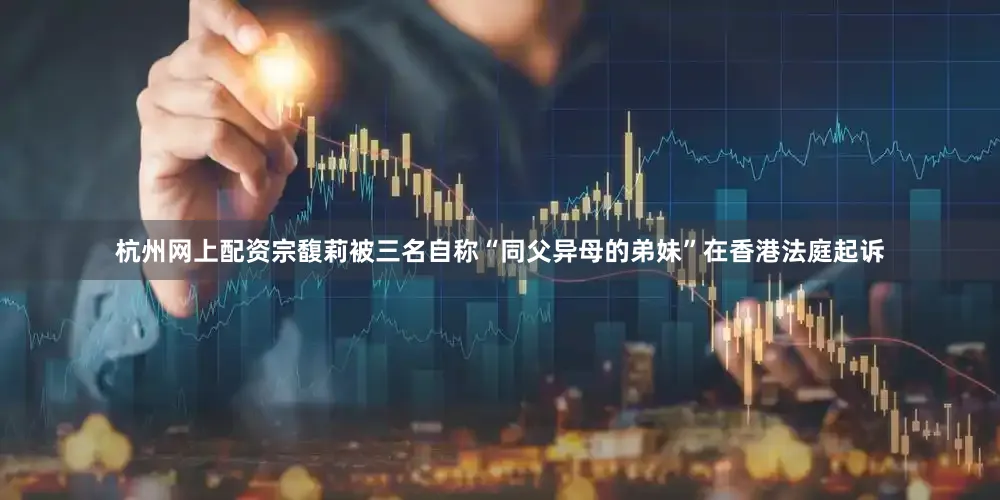 杭州网上配资宗馥莉被三名自称“同父异母的弟妹”在香港法庭起诉