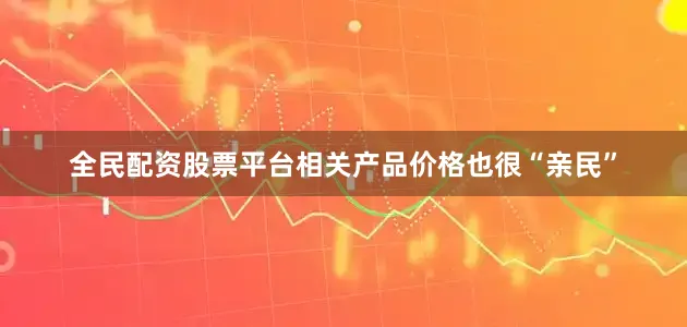 全民配资股票平台相关产品价格也很“亲民”
