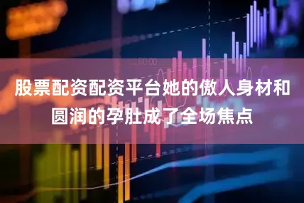 股票配资配资平台她的傲人身材和圆润的孕肚成了全场焦点