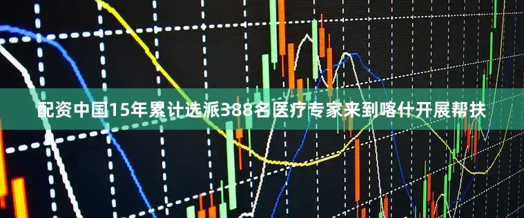 配资中国15年累计选派388名医疗专家来到喀什开展帮扶