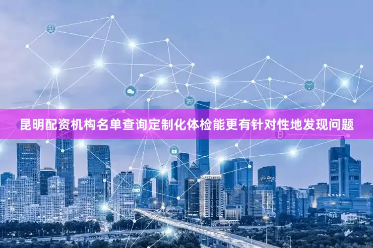昆明配资机构名单查询定制化体检能更有针对性地发现问题
