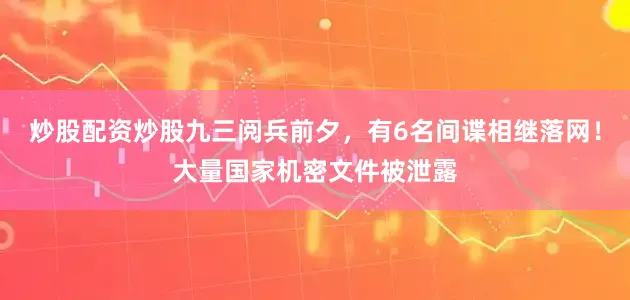 炒股配资炒股九三阅兵前夕，有6名间谍相继落网！大量国家机密文件被泄露