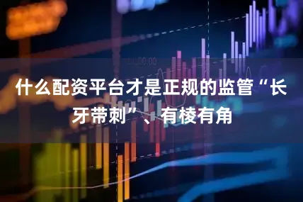 什么配资平台才是正规的监管“长牙带刺”、有棱有角