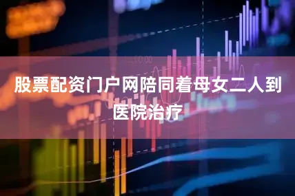 股票配资门户网陪同着母女二人到医院治疗